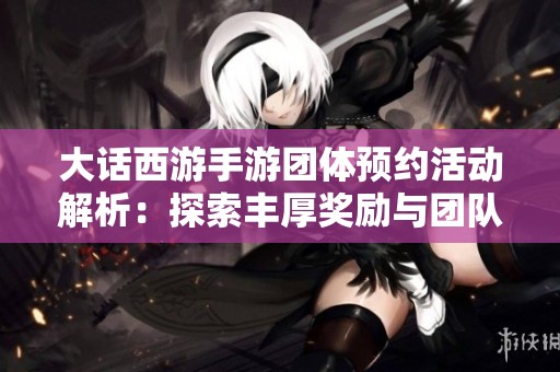 大话西游手游团体预约活动解析：探索丰厚奖励与团队协作技巧