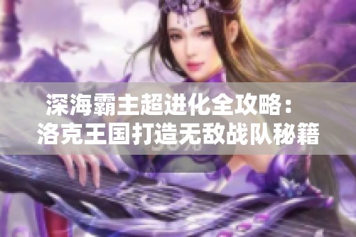 深海霸主超进化全攻略： 洛克王国打造无敌战队秘籍大公开