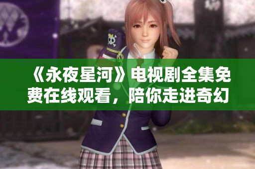 《永夜星河》电视剧全集免费在线观看，陪你走进奇幻的星际之旅