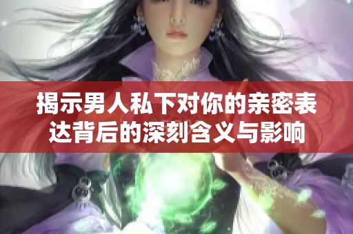揭示男人私下对你的亲密表达背后的深刻含义与影响