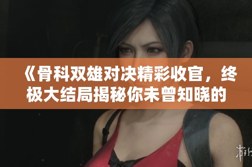 《骨科双雄对决精彩收官，终极大结局揭秘你未曾知晓的秘密》