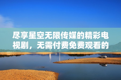 尽享星空无限传媒的精彩电视剧，无需付费免费观看的最佳选择