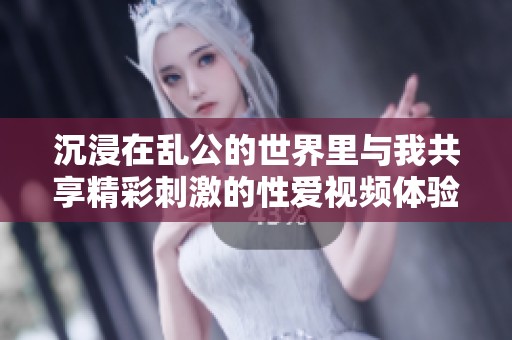 沉浸在乱公的世界里与我共享精彩刺激的性爱视频体验