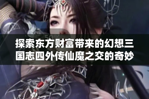 探索东方财富带来的幻想三国志四外传仙魔之交的奇妙游戏旅程