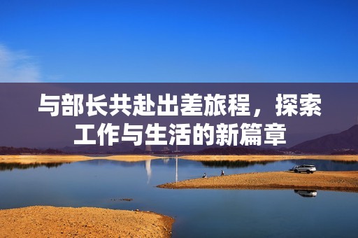 与部长共赴出差旅程，探索工作与生活的新篇章