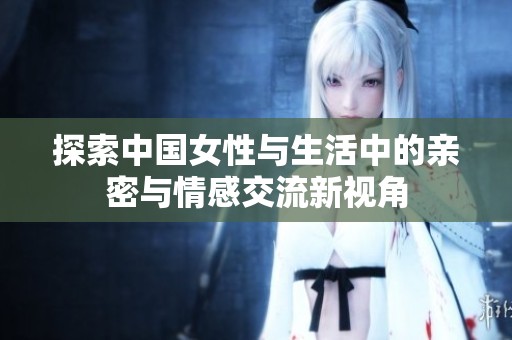 探索中国女性与生活中的亲密与情感交流新视角