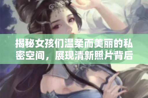 揭秘女孩们温柔而美丽的私密空间，展现清新照片背后的故事