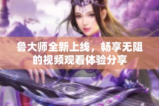 鲁大师全新上线，畅享无阻的视频观看体验分享