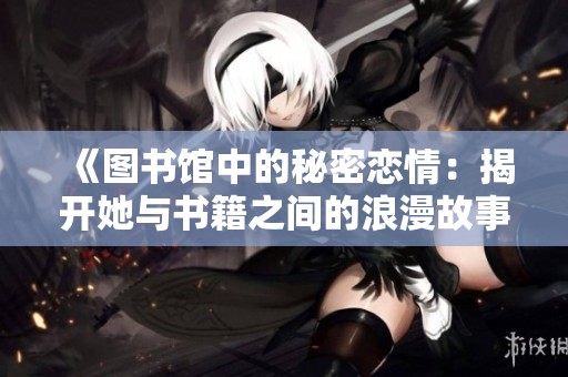 《图书馆中的秘密恋情：揭开她与书籍之间的浪漫故事》