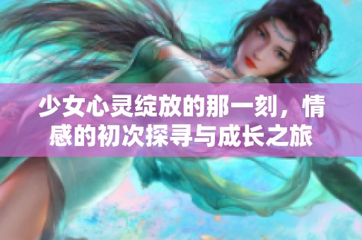 少女心灵绽放的那一刻，情感的初次探寻与成长之旅