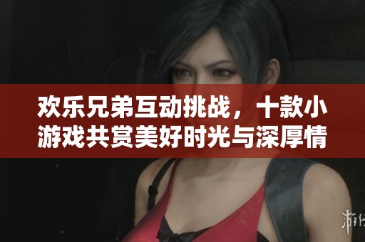 欢乐兄弟互动挑战，十款小游戏共赏美好时光与深厚情谊