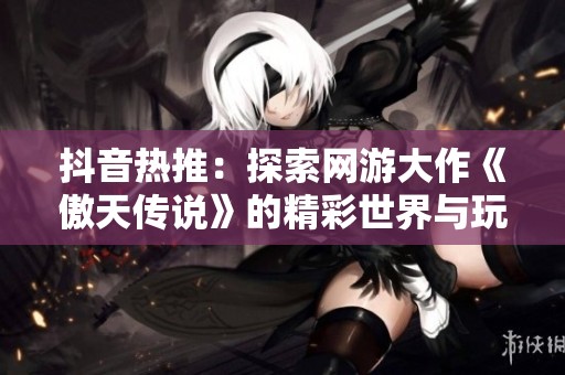 抖音热推：探索网游大作《傲天传说》的精彩世界与玩法解析