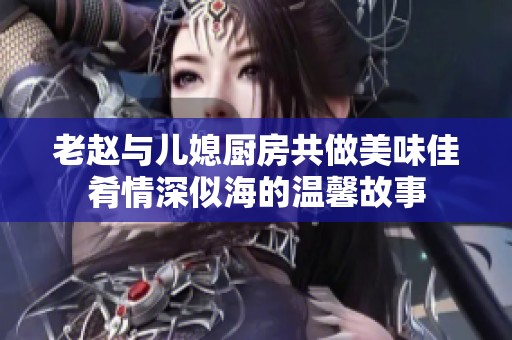 老赵与儿媳厨房共做美味佳肴情深似海的温馨故事