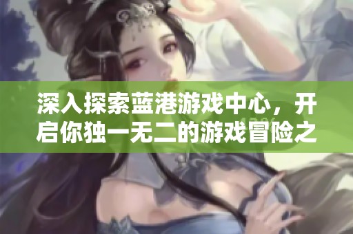深入探索蓝港游戏中心，开启你独一无二的游戏冒险之旅