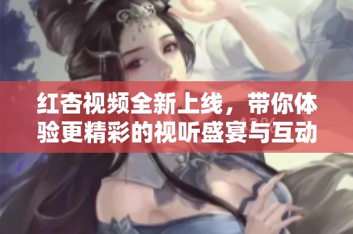 红杏视频全新上线，带你体验更精彩的视听盛宴与互动乐趣