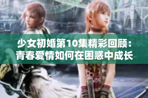 少女初婚第10集精彩回顾：青春爱情如何在困惑中成长