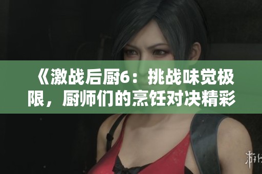 《激战后厨6：挑战味觉极限，厨师们的烹饪对决精彩纷呈》