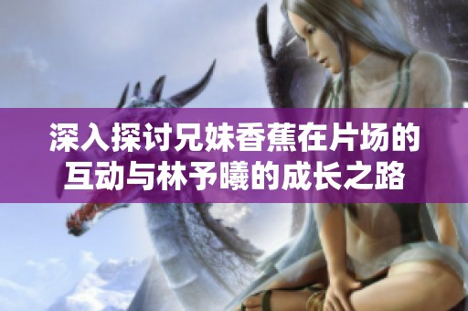 深入探讨兄妹香蕉在片场的互动与林予曦的成长之路