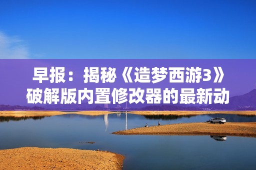 早报：揭秘《造梦西游3》破解版内置修改器的最新动态与影响