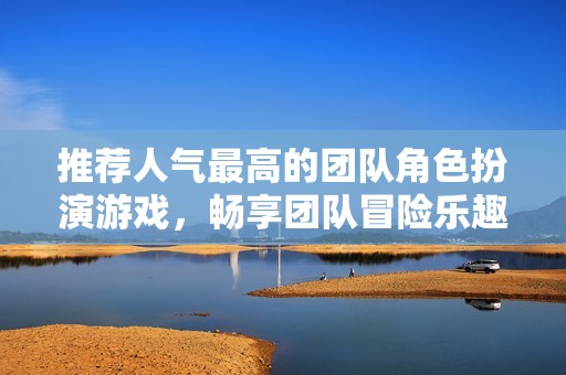 推荐人气最高的团队角色扮演游戏，畅享团队冒险乐趣