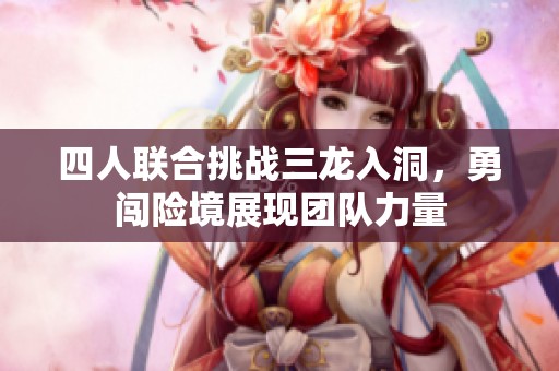 四人联合挑战三龙入洞，勇闯险境展现团队力量