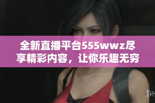 全新直播平台555wwz尽享精彩内容，让你乐趣无穷！