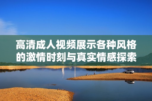 高清成人视频展示各种风格的激情时刻与真实情感探索