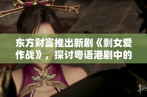 东方财富推出新剧《剩女爱作战》，探讨粤语港剧中的单身女性现象