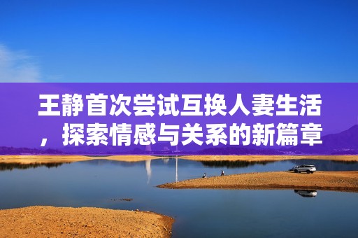 王静首次尝试互换人妻生活，探索情感与关系的新篇章