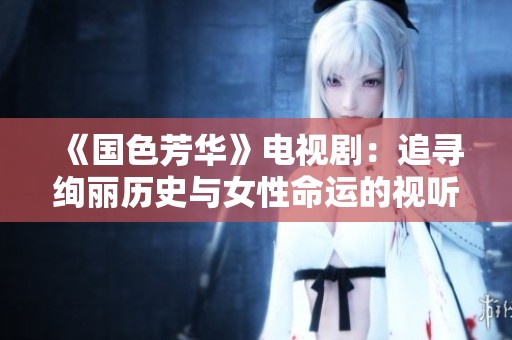 《国色芳华》电视剧：追寻绚丽历史与女性命运的视听盛宴