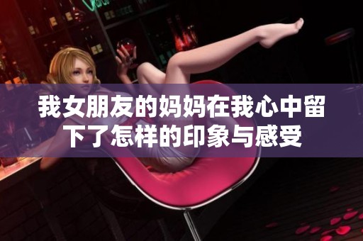我女朋友的妈妈在我心中留下了怎样的印象与感受