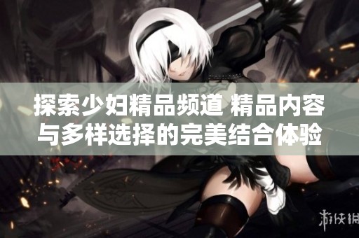 探索少妇精品频道 精品内容与多样选择的完美结合体验