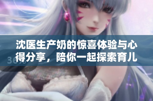 沈医生产奶的惊喜体验与心得分享，陪你一起探索育儿路