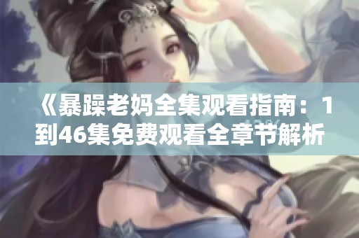 《暴躁老妈全集观看指南：1到46集免费观看全章节解析》