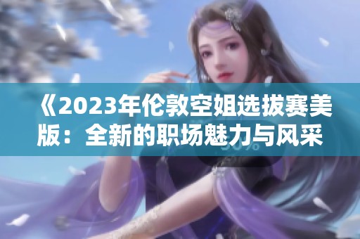 《2023年伦敦空姐选拔赛美版：全新的职场魅力与风采展现》
