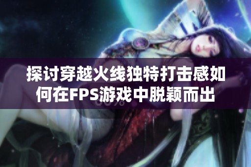 探讨穿越火线独特打击感如何在FPS游戏中脱颖而出