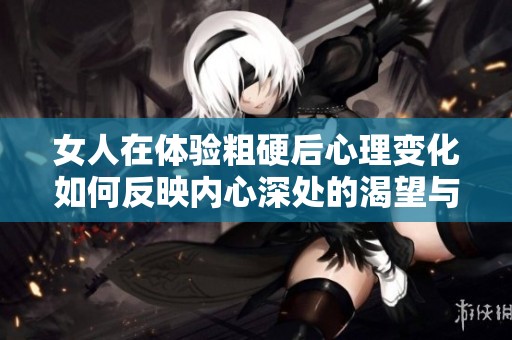 女人在体验粗硬后心理变化如何反映内心深处的渴望与挣扎