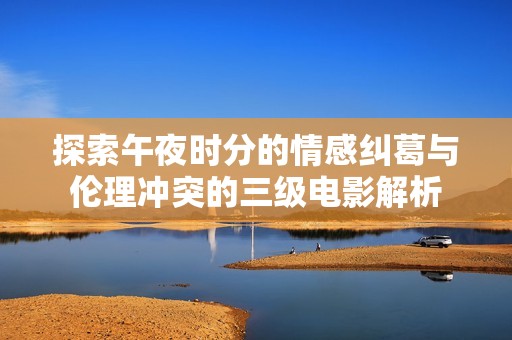 探索午夜时分的情感纠葛与伦理冲突的三级电影解析