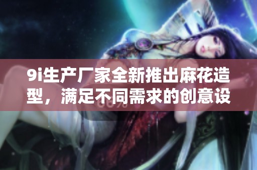 9i生产厂家全新推出麻花造型，满足不同需求的创意设计与制作