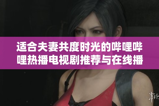 适合夫妻共度时光的哔哩哔哩热播电视剧推荐与在线播放指南