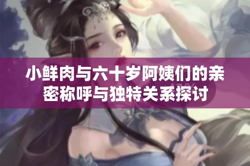 小鲜肉与六十岁阿姨们的亲密称呼与独特关系探讨