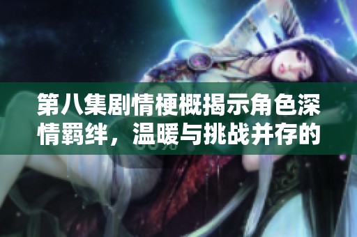 第八集剧情梗概揭示角色深情羁绊，温暖与挑战并存的感人故事