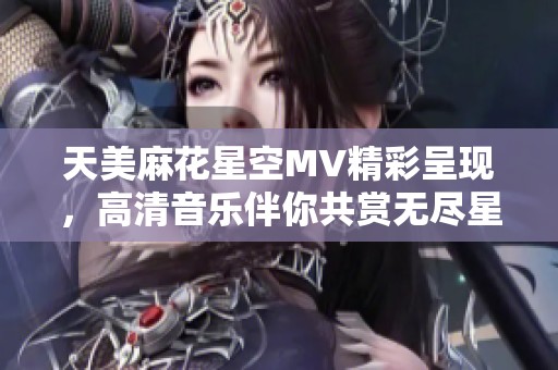 天美麻花星空MV精彩呈现，高清音乐伴你共赏无尽星空