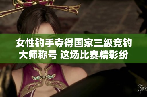 女性钓手夺得国家三级竞钓大师称号 这场比赛精彩纷呈引人注目