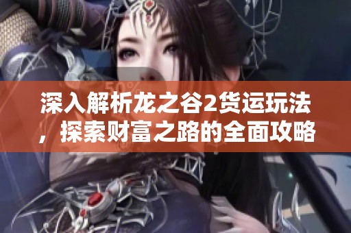 深入解析龙之谷2货运玩法，探索财富之路的全面攻略与技巧分享