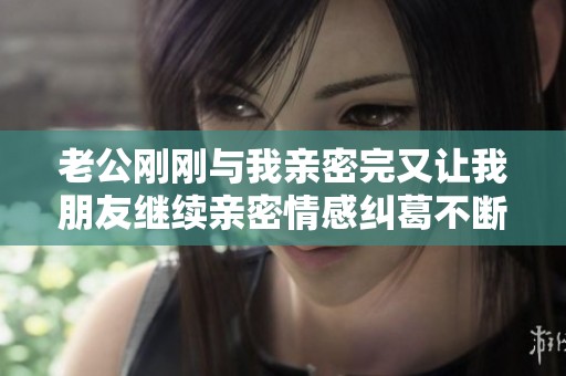 老公刚刚与我亲密完又让我朋友继续亲密情感纠葛不断