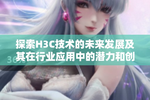 探索H3C技术的未来发展及其在行业应用中的潜力和创新方向