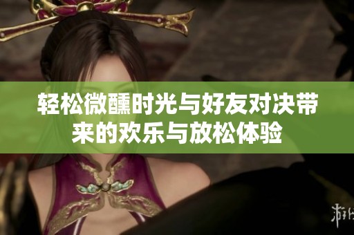 轻松微醺时光与好友对决带来的欢乐与放松体验