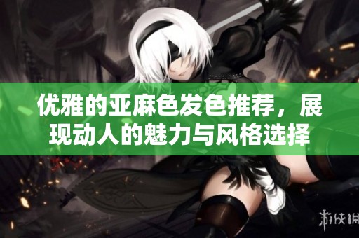 优雅的亚麻色发色推荐，展现动人的魅力与风格选择