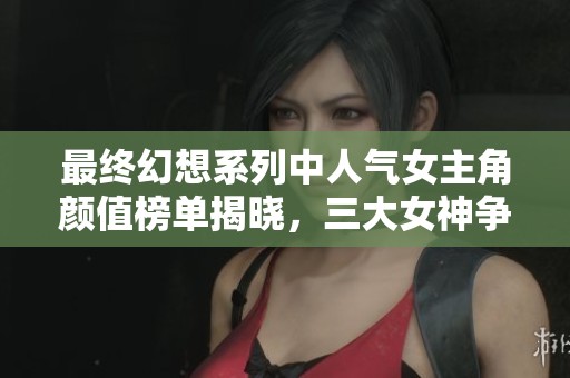最终幻想系列中人气女主角颜值榜单揭晓，三大女神争奇斗艳